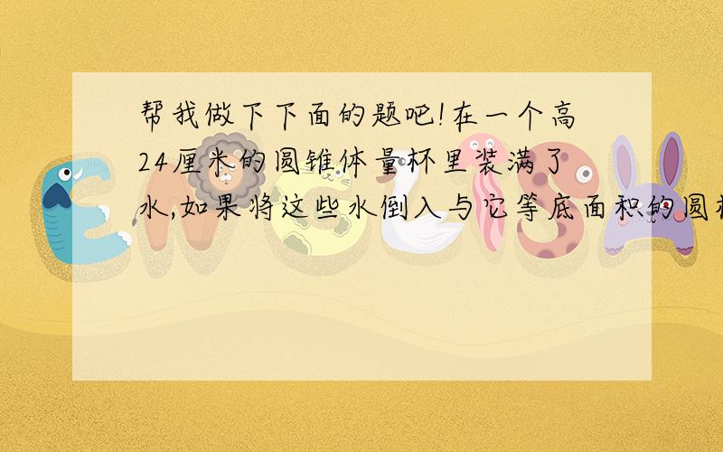 帮我做下下面的题吧!在一个高24厘米的圆锥体量杯里装满了水,如果将这些水倒入与它等底面积的圆柱体量杯中,水面高是（ ）厘米?