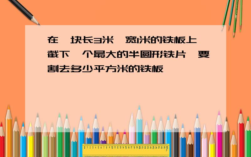 在一块长3米,宽1米的铁板上截下一个最大的半圆形铁片,要割去多少平方米的铁板