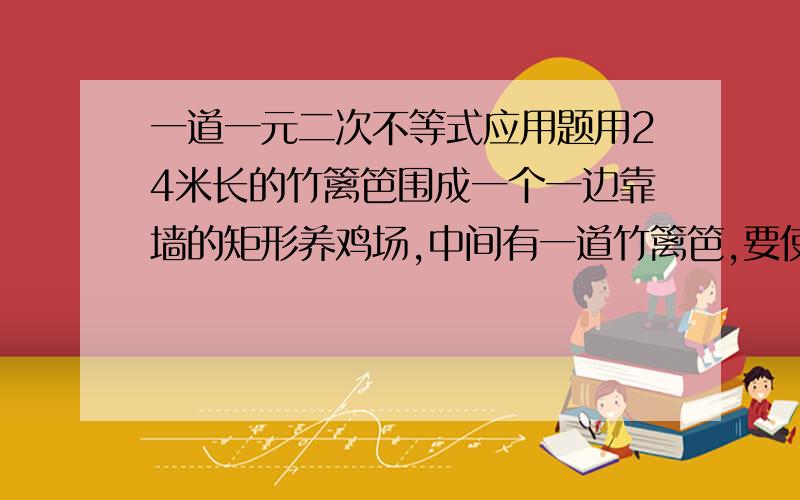 一道一元二次不等式应用题用24米长的竹篱笆围成一个一边靠墙的矩形养鸡场,中间有一道竹篱笆,要使养鸡场的面积最大,问矩形的边长应为多少米? 哪个数学天才帮下忙昂!