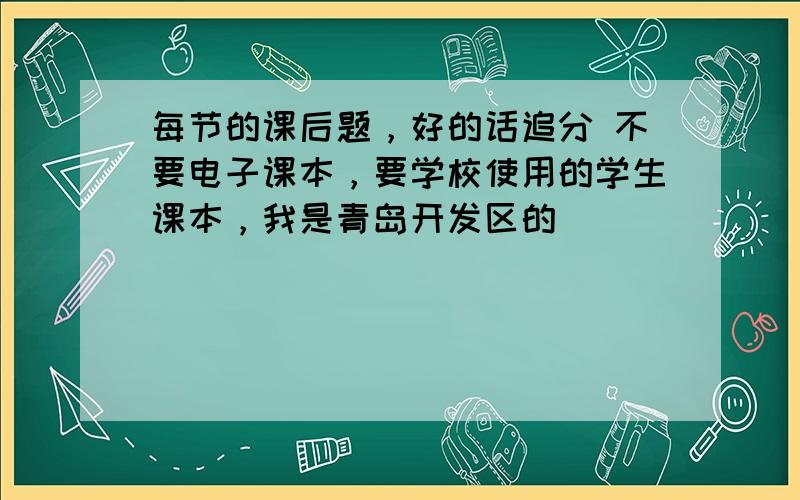 每节的课后题，好的话追分 不要电子课本，要学校使用的学生课本，我是青岛开发区的