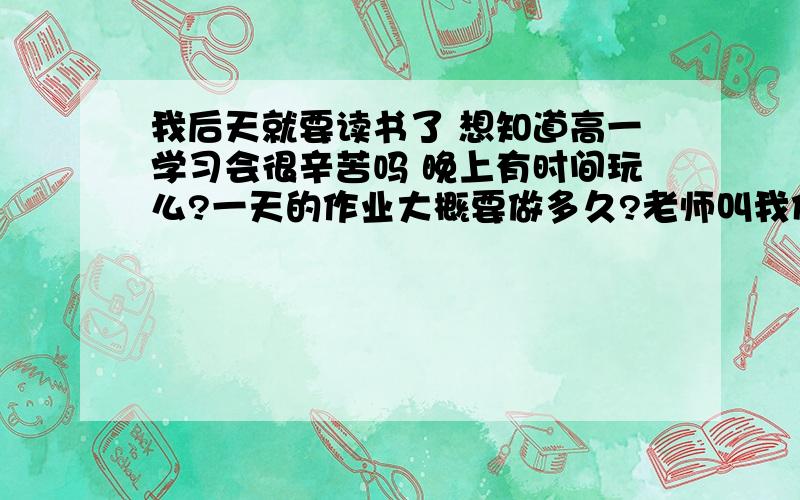 我后天就要读书了 想知道高一学习会很辛苦吗 晚上有时间玩么?一天的作业大概要做多久?老师叫我们预习 我初中英语都是70分 上了高中和其他同学一样读能跟的上吗?高中要背的东西多么?- -