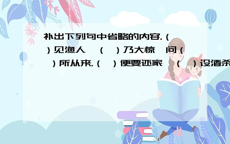 补出下列句中省略的内容.（ ）见渔人,（ ）乃大惊,问（ ）所从来.（ ）便要还家,（ ）设酒杀鸡作食.