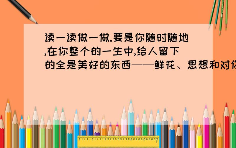 读一读做一做.要是你随时随地,在你整个的一生中,给人留下的全是美好的东西——鲜花、思想和对你的亲切回忆,那么你的生活就会变得轻松愉快.1 在这句话中蕴含着一个什么道理?(可用一句