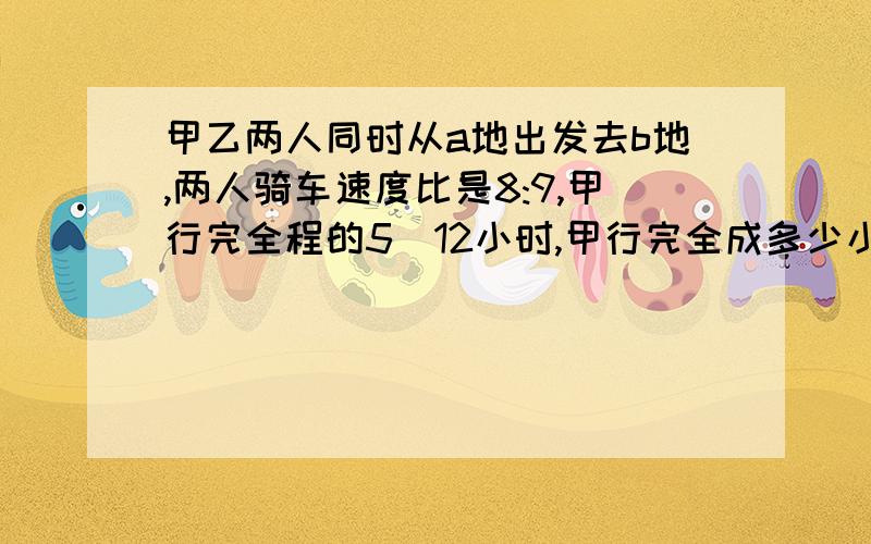 甲乙两人同时从a地出发去b地,两人骑车速度比是8:9,甲行完全程的5\12小时,甲行完全成多少小时?比例解