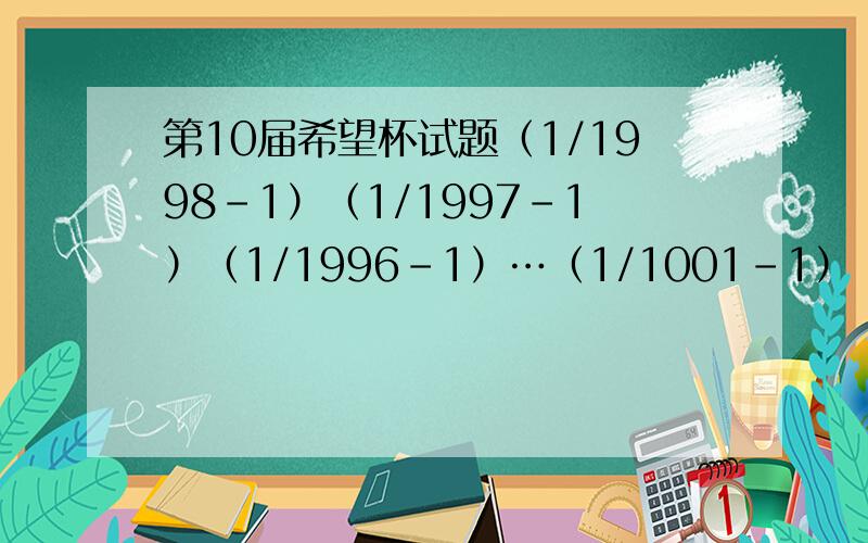 第10届希望杯试题（1/1998-1）（1/1997-1）（1/1996-1）…（1/1001-1）（1/1000-1）=?-117*(1/32-0.125)/(--1.2)*(-16/13)=?[1-1/(2*2)][1-1/（3*3）]…[1-1/（9*9）][1-1/（10*10）]=？