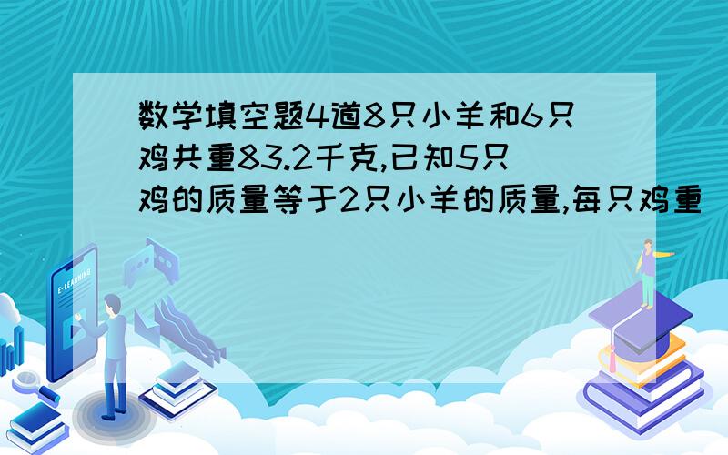 数学填空题4道8只小羊和6只鸡共重83.2千克,已知5只鸡的质量等于2只小羊的质量,每只鸡重（）千克,每只小羊（）千克.鸡兔同笼,脚共72只,鸡的只数是兔的只数的10倍,鸡有（）只,兔有（）只.传