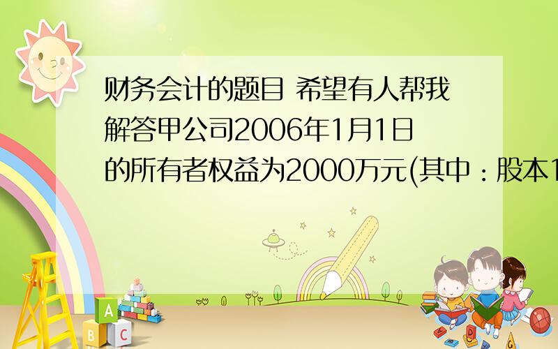 财务会计的题目 希望有人帮我解答甲公司2006年1月1日的所有者权益为2000万元(其中：股本1500万元 资本公积100万元 盈余公积100万元 未分配利润300万元）甲公司2006年实现净利润200万元 2007年4