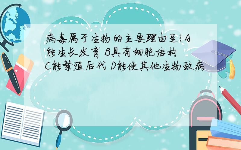 病毒属于生物的主要理由是?A能生长发育 B具有细胞结构 C能繁殖后代 D能使其他生物致病