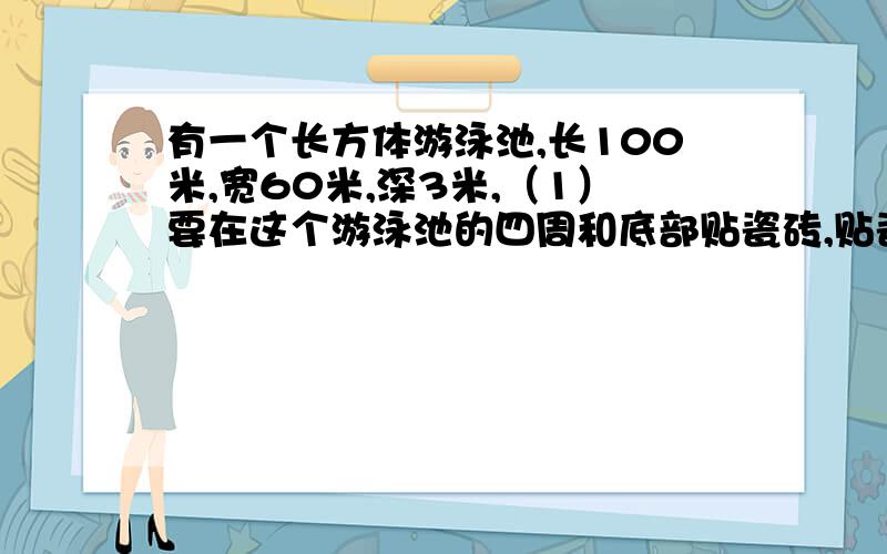 有一个长方体游泳池,长100米,宽60米,深3米,（1）要在这个游泳池的四周和底部贴瓷砖,贴瓷砖的面积是多少平方米?（2）在离池口1.5米处画一条红色的水位线,画一周,这条水位线长多少米?（3）