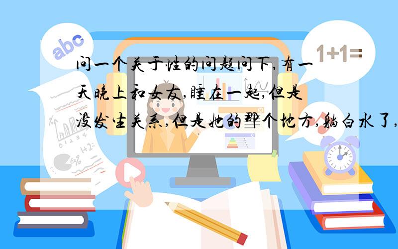 问一个关于性的问题问下,有一天晚上和女友,睡在一起,但是没发生关系,但是她的那个地方,躺白水了,这是怎么回事啊,不能是我的精子啊