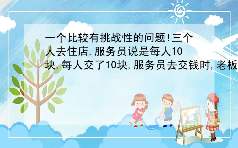 一个比较有挑战性的问题!三个人去住店,服务员说是每人10块,每人交了10块,服务员去交钱时,老板说今晚优惠他们5块钱,贪心的服务员去给他们退钱时,偷偷的收起了两块,给他们每人退了一块,