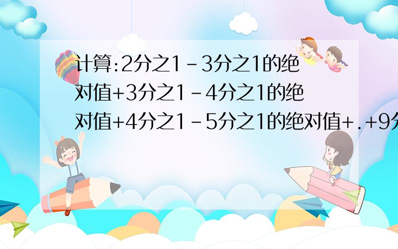 计算:2分之1-3分之1的绝对值+3分之1-4分之1的绝对值+4分之1-5分之1的绝对值+.+9分之1-10分之1的