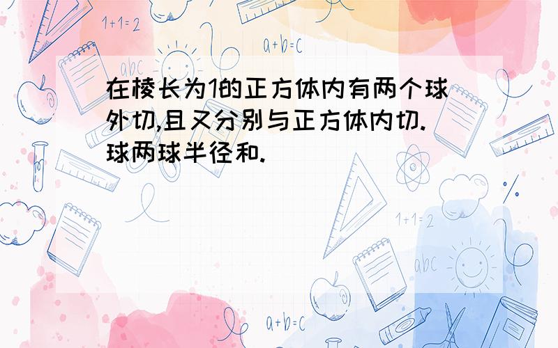 在棱长为1的正方体内有两个球外切,且又分别与正方体内切.球两球半径和.