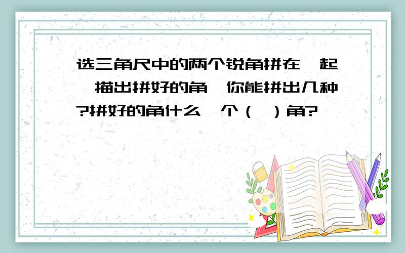 选三角尺中的两个锐角拼在一起,描出拼好的角,你能拼出几种?拼好的角什么一个（ ）角?