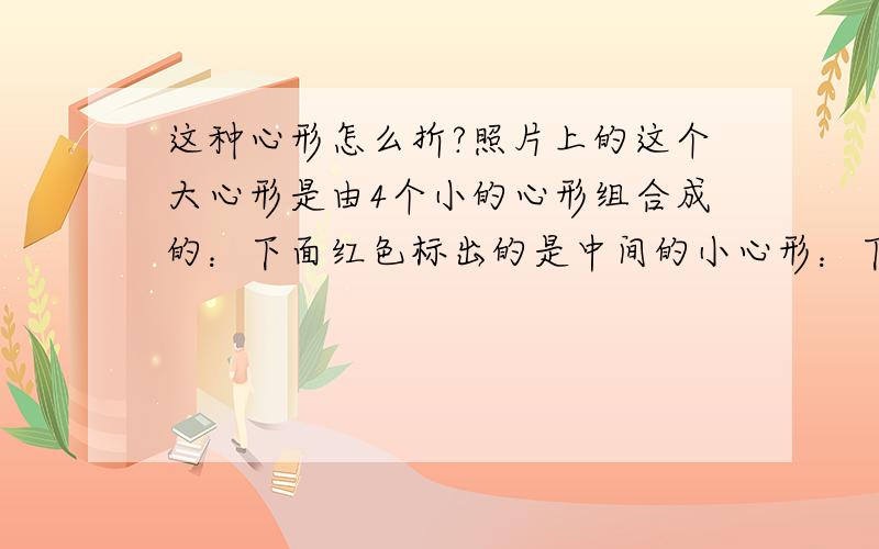 这种心形怎么折?照片上的这个大心形是由4个小的心形组合成的：下面红色标出的是中间的小心形：下面绿色标出的是左右两边的小心形：下面黄色标出的是底下的小心形虚线表示某个心形