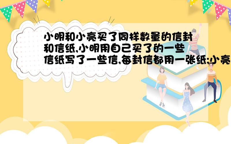 小明和小亮买了同样数量的信封和信纸,小明用自己买了的一些信纸写了一些信,每封信都用一张纸;小亮也 用自己买了的一些信纸写了一些信,但每封信都用两张纸;结果小明用掉了所有的信封,