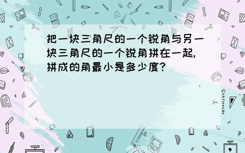 把一块三角尺的一个锐角与另一块三角尺的一个锐角拼在一起,拼成的角最小是多少度?