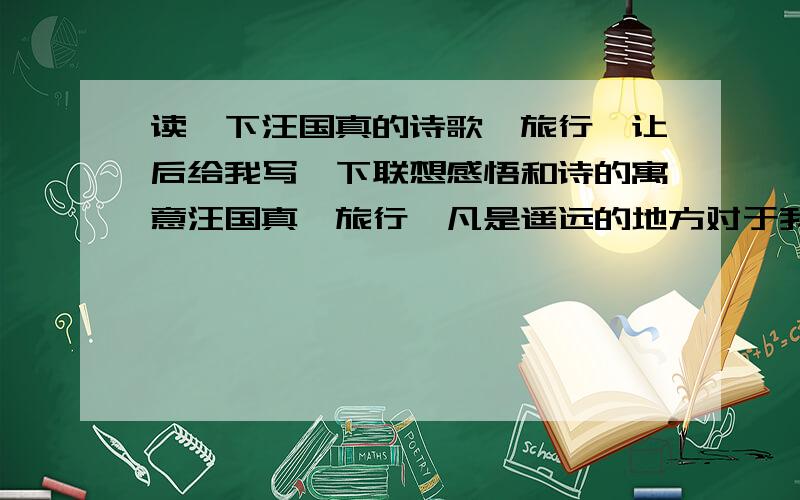 读一下汪国真的诗歌《旅行》让后给我写一下联想感悟和诗的寓意汪国真《旅行》凡是遥远的地方对于我们都有一种诱惑不是诱惑于美丽就是诱惑于传说即便远方的风景并不尽人意我们无需