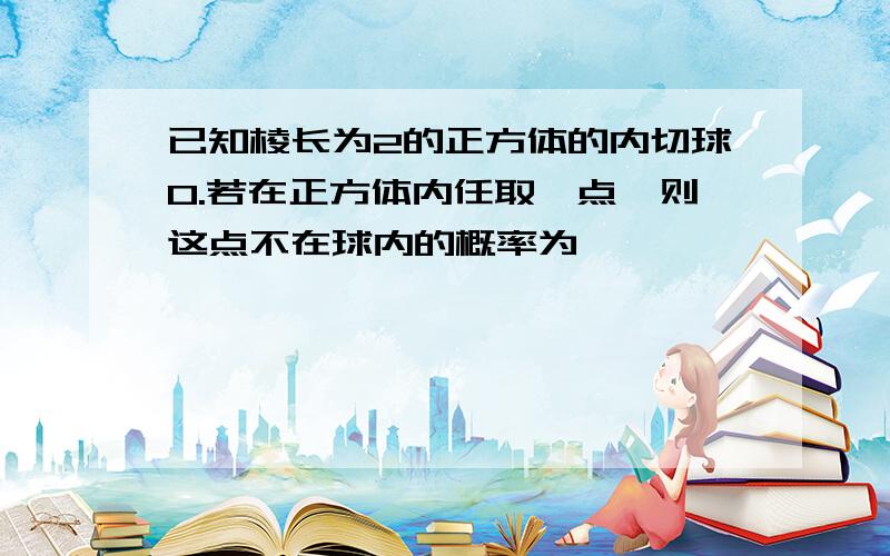 已知棱长为2的正方体的内切球O.若在正方体内任取一点,则这点不在球内的概率为