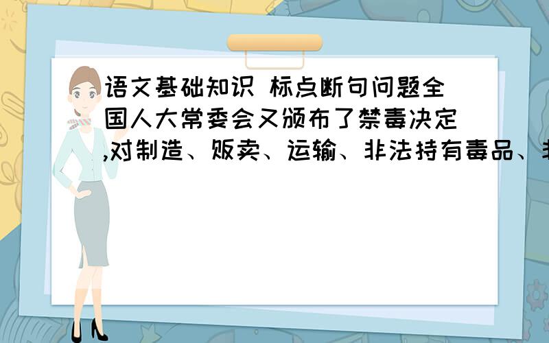 语文基础知识 标点断句问题全国人大常委会又颁布了禁毒决定,对制造、贩卖、运输、非法持有毒品、非法种植罂粟、大麻等毒品原植物、引诱、教唆他人吸食、注射毒品等,都作了严厉的处