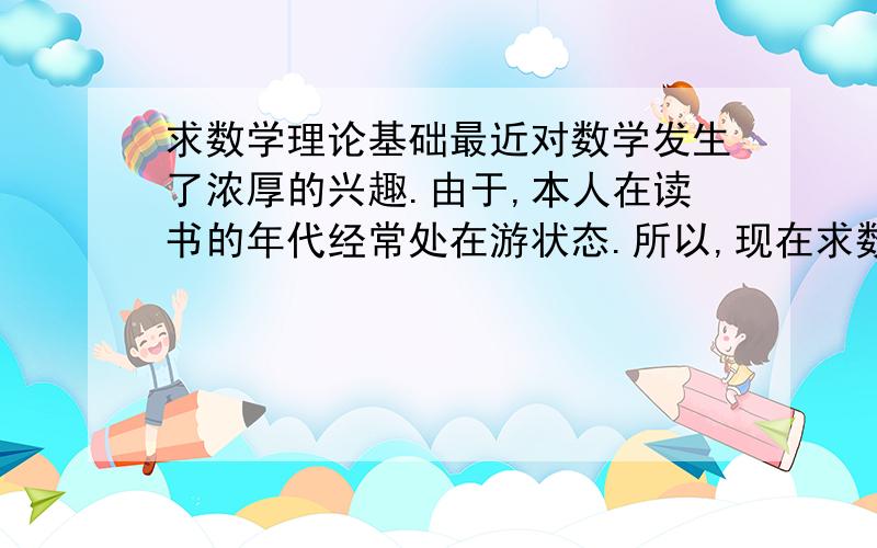 求数学理论基础最近对数学发生了浓厚的兴趣.由于,本人在读书的年代经常处在游状态.所以,现在求数学理论书.浅显易懂为主.本人很穷,没有分数奖励.希望与兴趣爱好相同的朋友多交流.