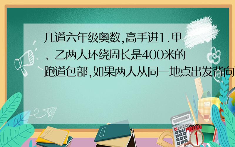 几道六年级奥数,高手进1.甲、乙两人环绕周长是400米的跑道包部,如果两人从同一地点出发背向而行,那么经过2分钟两人相遇.如果两人从同一地点出发同向而行,那么经过20分钟两人相遇,已知