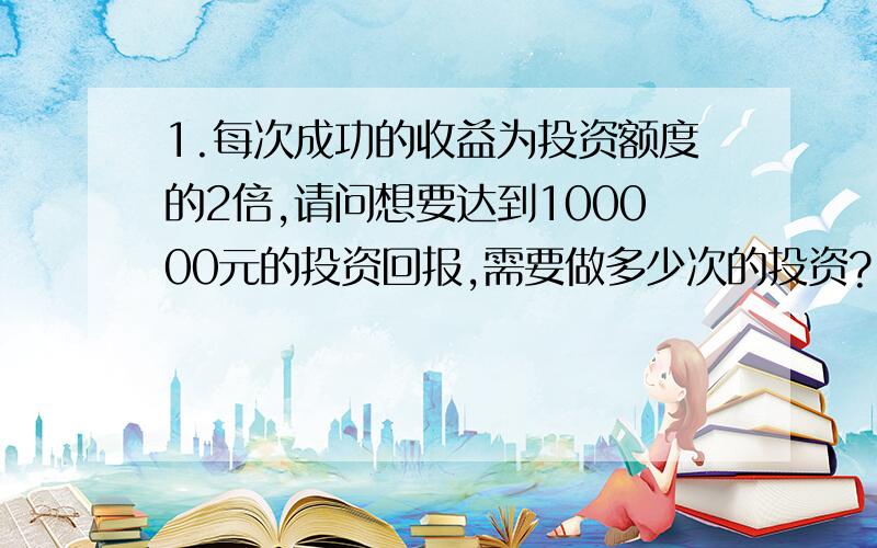 1.每次成功的收益为投资额度的2倍,请问想要达到100000元的投资回报,需要做多少次的投资?(已知第一次成功了,第二次没成功,依次类推,问题是至少要多少次才能得到100000元的投资回报.)2.生产