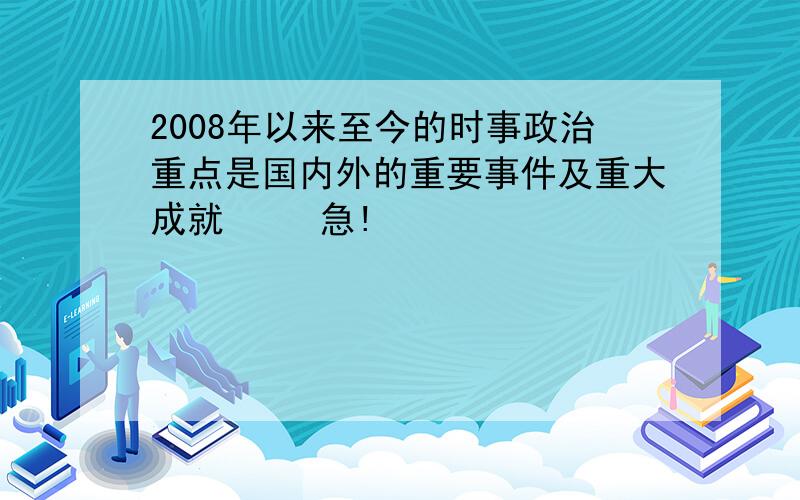 2008年以来至今的时事政治重点是国内外的重要事件及重大成就     急!