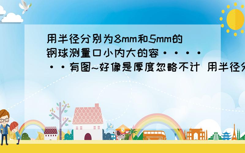 用半径分别为8mm和5mm的钢球测量口小内大的容······有图~好像是厚度忽略不计 用半径分别为8mm和5mm的钢球测量口小内大的容器内径d.经测量,大钢球和小钢球的顶部到孔口的距离分别是a=12.