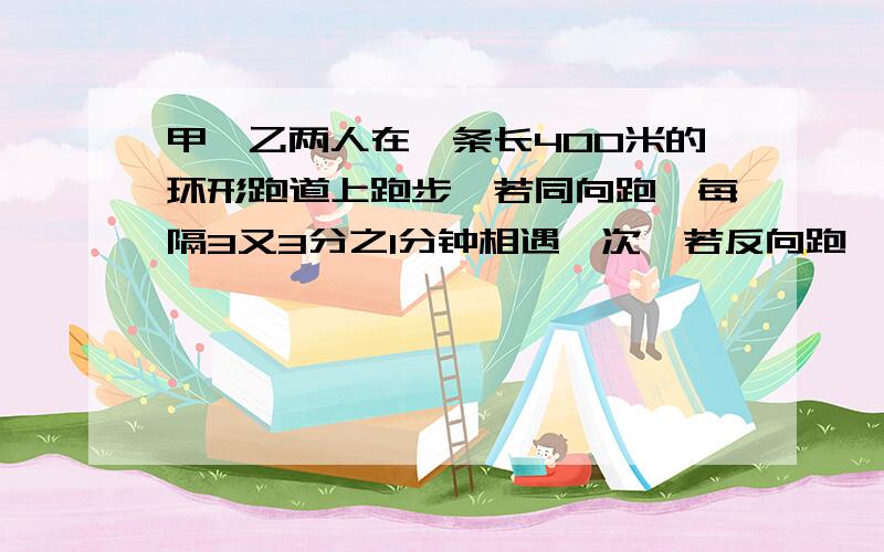 甲、乙两人在一条长400米的环形跑道上跑步,若同向跑,每隔3又3分之1分钟相遇一次,若反向跑,则每隔40秒相遇一次,已知甲比乙跑得快,求甲乙两人的速度.