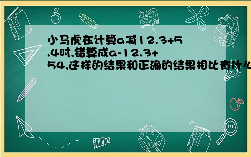 小马虎在计算a减12.3+5.4时,错算成a-12.3+54,这样的结果和正确的结果相比有什么变化?