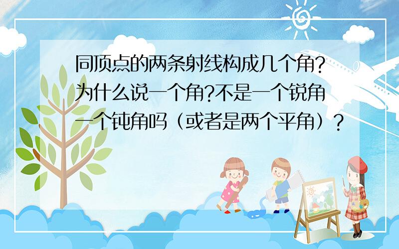 同顶点的两条射线构成几个角?为什么说一个角?不是一个锐角一个钝角吗（或者是两个平角）?