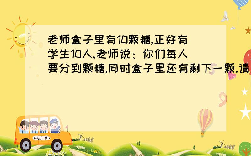 老师盒子里有10颗糖,正好有学生10人.老师说：你们每人要分到颗糖,同时盒子里还有剩下一颗.请问怎么分