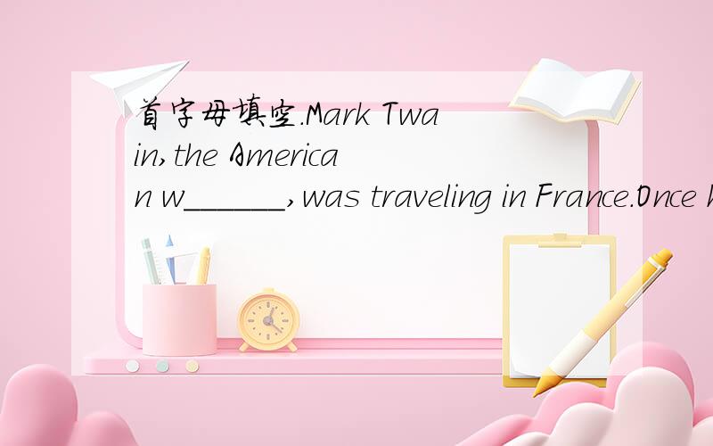 首字母填空.Mark Twain,the American w______,was traveling in France.Once he was going b____ train to Dijon.That afternoon he was very t______ and wanted to sleep,so he asked the conductor to w_____ him up when they came to Dijon.But first he expl