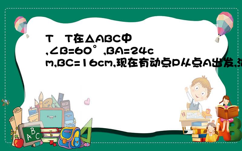 TˆT在△ABC中,∠B=60°,BA=24cm,BC=16cm,现在有动点P从点A出发,沿射线AB向点B方向运动,动点Q从点C出发,沿射线CB也向点B方向运动.如果点P的速度是4cm/秒,点Q的速度是2cm/秒.它们同时出发几秒后,△PB