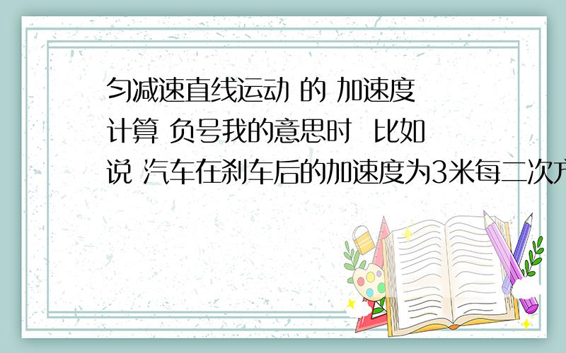 匀减速直线运动 的 加速度 计算 负号我的意思时  比如说 汽车在刹车后的加速度为3米每二次方秒, 那用公式V=V0+VA  的时候   a用-3 还是3?n那样算出来的结果会不会是负数啊??????   负数是没有