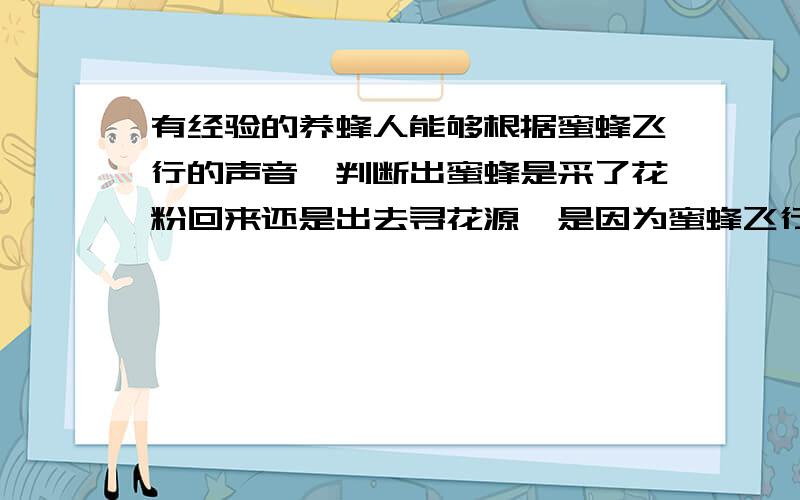 有经验的养蜂人能够根据蜜蜂飞行的声音,判断出蜜蜂是采了花粉回来还是出去寻花源,是因为蜜蜂飞行时翅膀振接上：动发出的声音的{ }不同A音调B 响度C音色D都不是