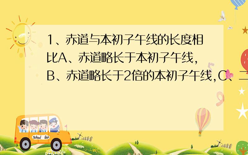 1、赤道与本初子午线的长度相比A、赤道略长于本初子午线,B、赤道略长于2倍的本初子午线,C、二者等长 D、赤道略短于二倍的本初子午线2、某地以东是西半球,以西是东半球,以北是北半球,以