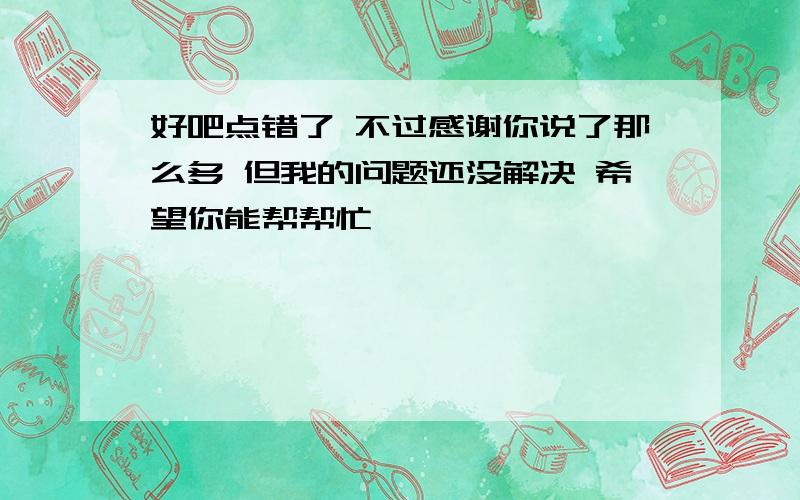 好吧点错了 不过感谢你说了那么多 但我的问题还没解决 希望你能帮帮忙