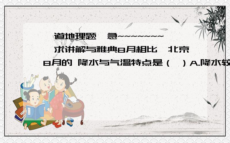 一道地理题,急~~~~~~~,求讲解与雅典8月相比,北京8月的 降水与气温特点是（ ）A.降水较多,气温较高       B.降水较多,气温较低C.降水较少,气温较高        D.降水较少,气温较低【一定要说出为什