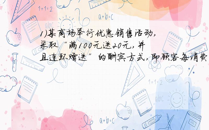 1）某商场举行优惠销售活动,采取“满100元送20元,并且连环赠送”的酬宾方式,即顾客每消费满100元（100元可以是现金,也可以是购物券,或两者合计）就送20元购物券；满200元就送40元购物券,依