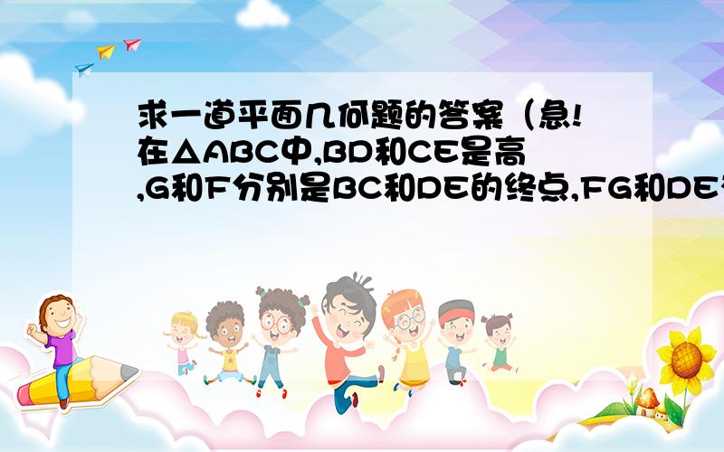 求一道平面几何题的答案（急!在△ABC中,BD和CE是高,G和F分别是BC和DE的终点,FG和DE有何特殊关系?回答并请说明理由.不说明理由的不加分噢!o(∩_∩)o 哈哈忘了说一句，“B,C,D,E在以BC为直径,G为