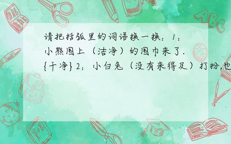 请把括弧里的词语换一换：1：小熊围上（洁净）的围巾来了.{干净}2：小白兔（没有来得及）打扮,也赶来了.{ 这道就做不了了!