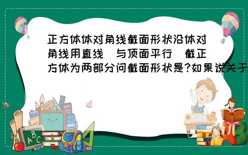 正方体体对角线截面形状沿体对角线用直线（与顶面平行）截正方体为两部分问截面形状是?如果说关于体对角线的截面有一种是正六边形,那是怎么截的?为什么体对角线截不成两部分？