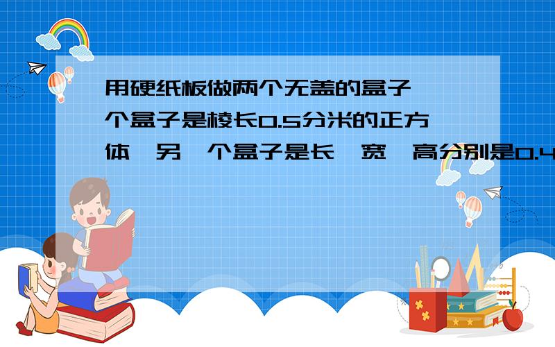 用硬纸板做两个无盖的盒子,一个盒子是棱长0.5分米的正方体,另一个盒子是长,宽,高分别是0.4分米,0.3分米,0.5分米的长方体.哪个盒孑用的硬纸板多?多多少平方分米?咧一下公式