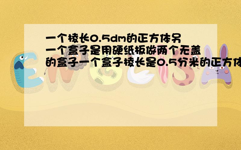 一个棱长0.5dm的正方体另一个盒子是用硬纸板做两个无盖的盒子一个盒子棱长是0.5分米的正方体另一个盒子长宽高分别是0.4 0.3 0.5那个盒子用的硬纸板多?多多少