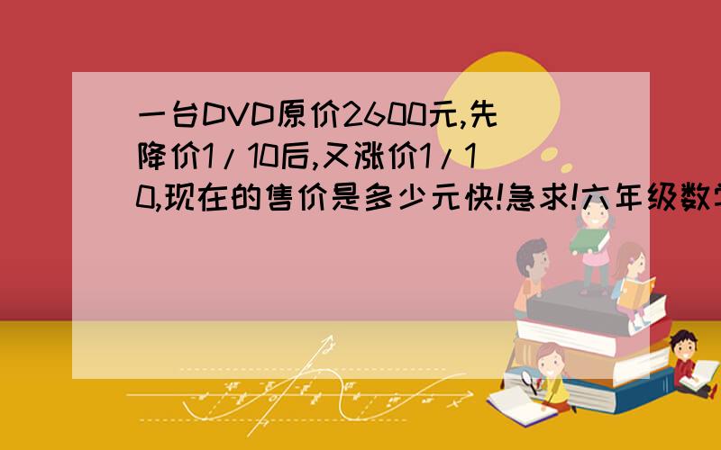 一台DVD原价2600元,先降价1/10后,又涨价1/10,现在的售价是多少元快!急求!六年级数学!