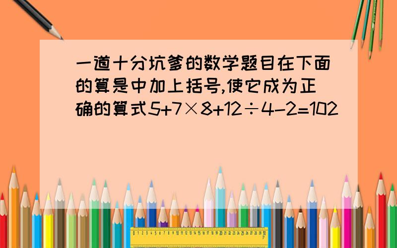 一道十分坑爹的数学题目在下面的算是中加上括号,使它成为正确的算式5+7×8+12÷4-2=102