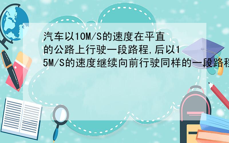 汽车以10M/S的速度在平直的公路上行驶一段路程,后以15M/S的速度继续向前行驶同样的一段路程,求汽车在整个路程的平均速度.