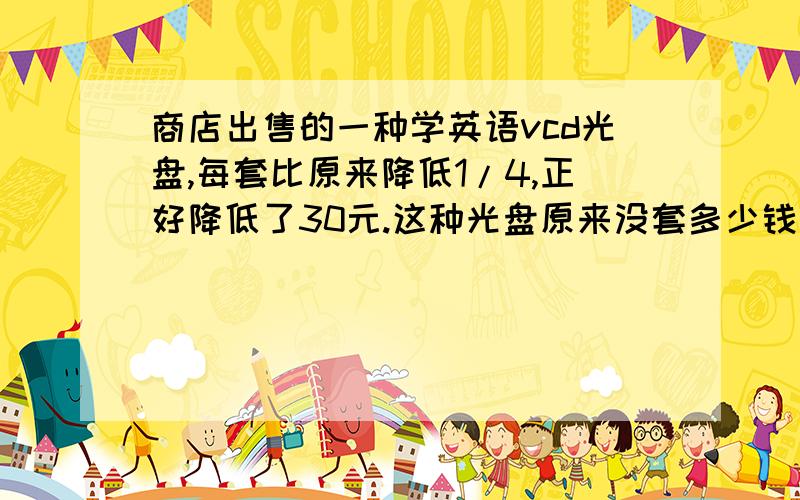 商店出售的一种学英语vcd光盘,每套比原来降低1/4,正好降低了30元.这种光盘原来没套多少钱